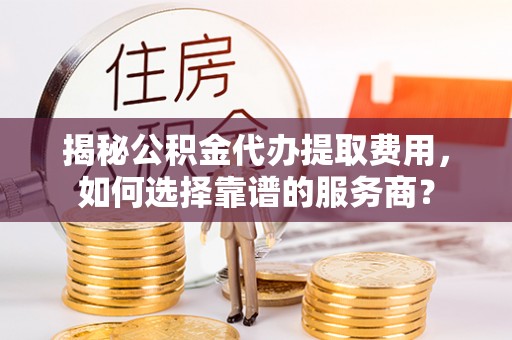 涟源揭秘公积金代办提取费用，如何选择靠谱的服务商？