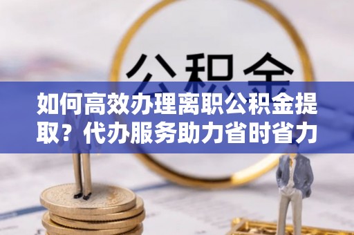 涟源如何高效办理离职公积金提取？代办服务助力省时省力