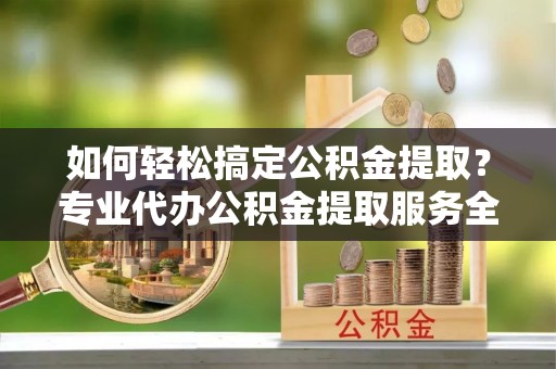 涟源如何轻松搞定公积金提取？专业代办公积金提取服务全解析