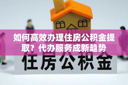 涟源如何高效办理住房公积金提取？代办服务成新趋势