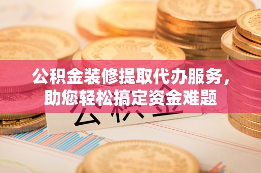涟源公积金装修提取代办服务，助您轻松搞定资金难题