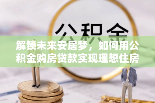 涟源解锁未来安居梦，如何用公积金购房贷款实现理想住房计划