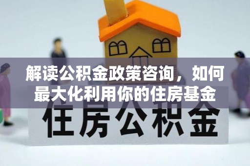 涟源解读公积金政策咨询，如何最大化利用你的住房基金