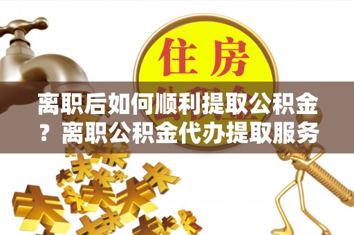 涟源离职后如何顺利提取公积金？离职公积金代办提取服务助力无忧办理